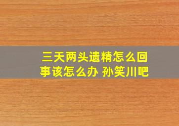 三天两头遗精怎么回事该怎么办 孙笑川吧